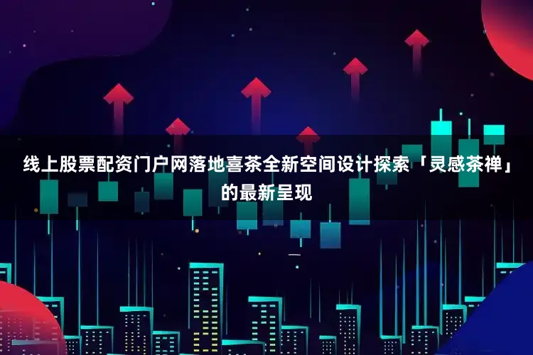 线上股票配资门户网落地喜茶全新空间设计探索「灵感茶禅」的最新呈现