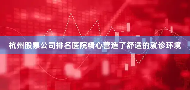杭州股票公司排名医院精心营造了舒适的就诊环境