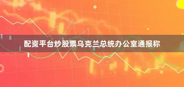 配资平台炒股票乌克兰总统办公室通报称